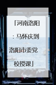 河南洛阳：马怀庆到洛阳市委党校授课