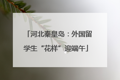 河北秦皇岛：外国留学生“花样”迎端午