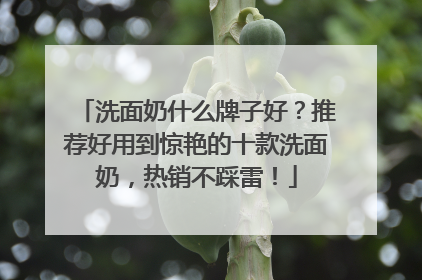 洗面奶什么牌子好？推荐好用到惊艳的十款洗面奶，热销不踩雷！