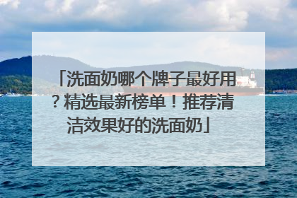 洗面奶哪个牌子最好用？精选最新榜单！推荐清洁效果好的洗面奶