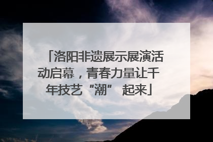洛阳非遗展示展演活动启幕，青春力量让千年技艺“潮” 起来