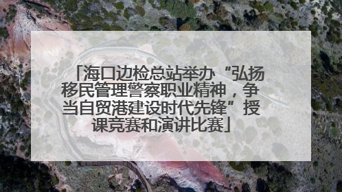 海口边检总站举办“弘扬移民管理警察职业精神，争当自贸港建设时代先锋”授课竞赛和演讲比赛