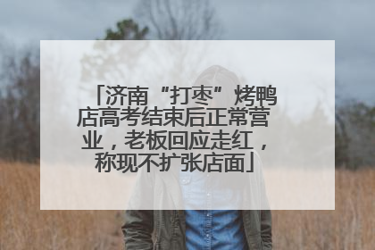 济南“打枣”烤鸭店高考结束后正常营业，老板回应走红，称现不扩张店面