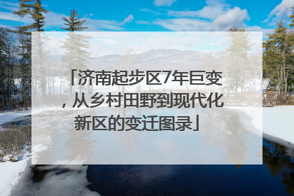 济南起步区7年巨变，从乡村田野到现代化新区的变迁图录