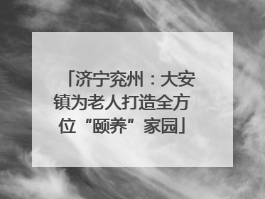 济宁兖州：大安镇为老人打造全方位“颐养”家园