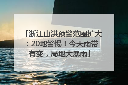 浙江山洪预警范围扩大：20地警惕！今天雨带有变，局地大暴雨