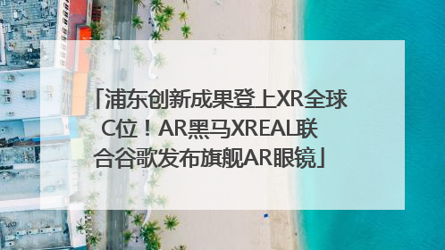 浦东创新成果登上XR全球C位！AR黑马XREAL联合谷歌发布旗舰AR眼镜