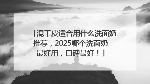 混干皮适合用什么洗面奶推荐，2025哪个洗面奶最好用，口碑最好！