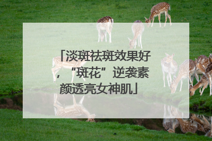 淡斑祛斑效果好，“斑花”逆袭素颜透亮女神肌