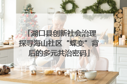 湖口县创新社会治理 探寻海山社区“蝶变”背后的多元共治密码