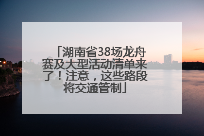 湖南省38场龙舟赛及大型活动清单来了！注意，这些路段将交通管制