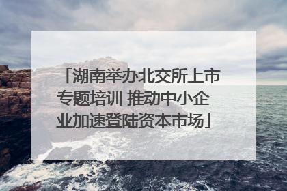 湖南举办北交所上市专题培训 推动中小企业加速登陆资本市场