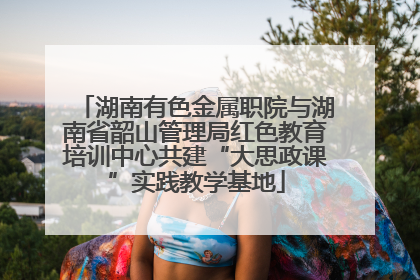 湖南有色金属职院与湖南省韶山管理局红色教育培训中心共建“大思政课”实践教学基地