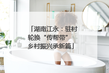 湖南江永：驻村轮换“传帮带” 乡村振兴承新篇