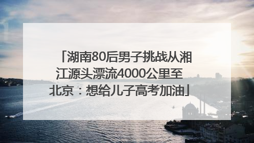 湖南80后男子挑战从湘江源头漂流4000公里至北京：想给儿子高考加油