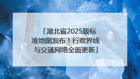 湖北省2025版标准地图发布！行政界线与交通网络全面更新
