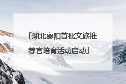 湖北襄阳首批文旅推荐官培育活动启动