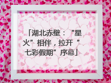 湖北赤壁：“星火”相伴，拉开“七彩假期”序幕