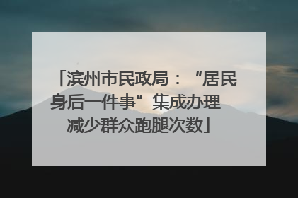 滨州市民政局：“居民身后一件事”集成办理 减少群众跑腿次数