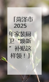 菏泽市2025年家装厨卫“焕新”补贴这样领！