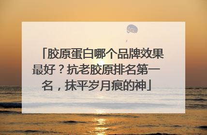 胶原蛋白哪个品牌效果最好？抗老胶原排名第一名，抹平岁月痕的神
