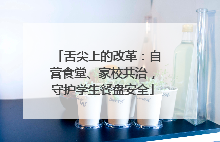 舌尖上的改革：自营食堂、家校共治，守护学生餐盘安全