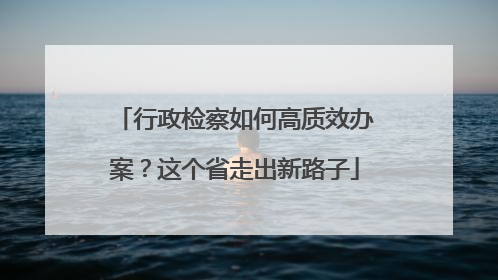 行政检察如何高质效办案？这个省走出新路子