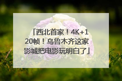 西北首家！4K+120帧！乌鲁木齐这家影城把电影玩明白了