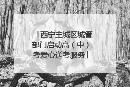 西宁主城区城管部门启动高(中)考爱心送考服务