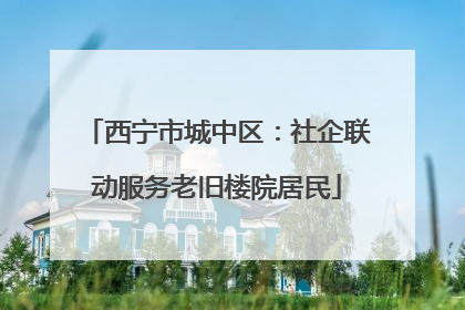 西宁市城中区：社企联动服务老旧楼院居民