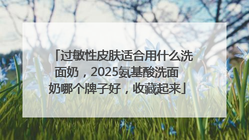 过敏性皮肤适合用什么洗面奶，2025氨基酸洗面奶哪个牌子好，收藏起来