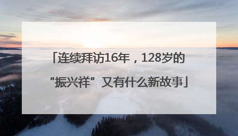 连续拜访16年，128岁的“振兴祥”又有什么新故事