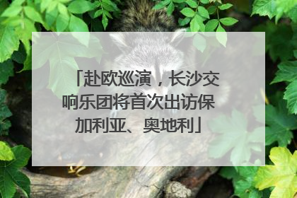 赴欧巡演，长沙交响乐团将首次出访保加利亚、奥地利