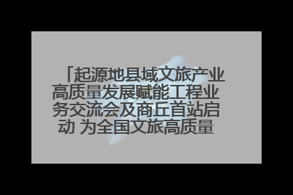 起源地县域文旅产业高质量发展赋能工程业务交流会及商丘首站启动 为全国文旅高质量发展注入强劲动能