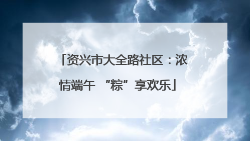 资兴市大全路社区：浓情端午 “粽”享欢乐