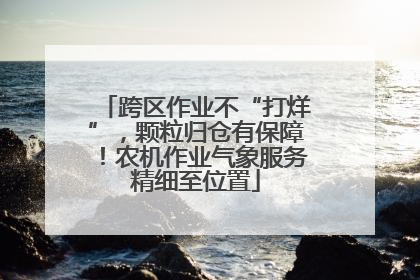 跨区作业不“打烊”，颗粒归仓有保障！农机作业气象服务精细至位置