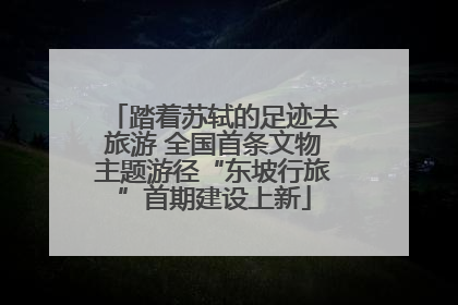 踏着苏轼的足迹去旅游 全国首条文物主题游径“东坡行旅”首期建设上新