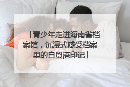 青少年走进海南省档案馆，沉浸式感受档案里的自贸港印记