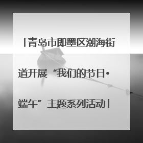 青岛市即墨区潮海街道开展“我们的节日•端午”主题系列活动