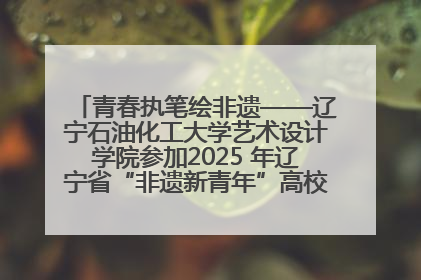 青春执笔绘非遗——辽宁石油化工大学艺术设计学院参加2025 年辽宁省“非遗新青年”高校优秀作品推荐活动