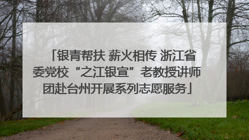 银青帮扶 薪火相传 浙江省委党校“之江银宣”老教授讲师团赴台州开展系列志愿服务