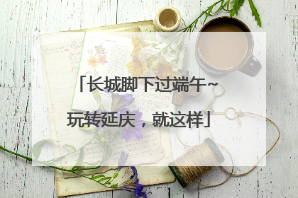 长城脚下过端午~玩转延庆，就这样