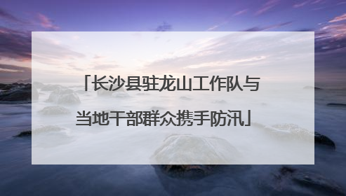 长沙县驻龙山工作队与当地干部群众携手防汛