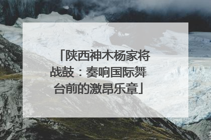 陕西神木杨家将战鼓：奏响国际舞台前的激昂乐章