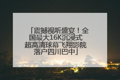 震撼视听盛宴！全国最大16K沉浸式超高清球幕飞翔影院落户四川巴中