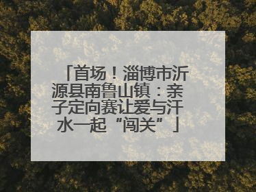 首场！淄博市沂源县南鲁山镇：亲子定向赛让爱与汗水一起“闯关”