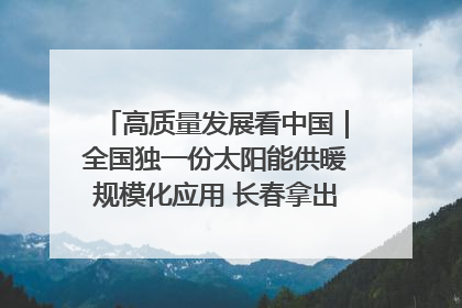 高质量发展看中国｜全国独一份太阳能供暖规模化应用 长春拿出“净月样本”