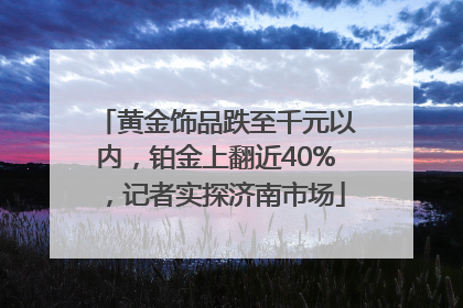黄金饰品跌至千元以内，铂金上翻近40%，记者实探济南市场