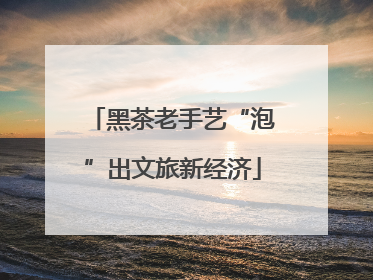 黑茶老手艺“泡”出文旅新经济