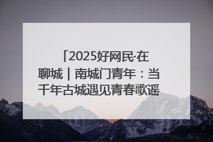 2025好网民·在聊城｜南城门青年：当千年古城遇见青春歌谣 一湖碧水见证的“聊城式浪漫”